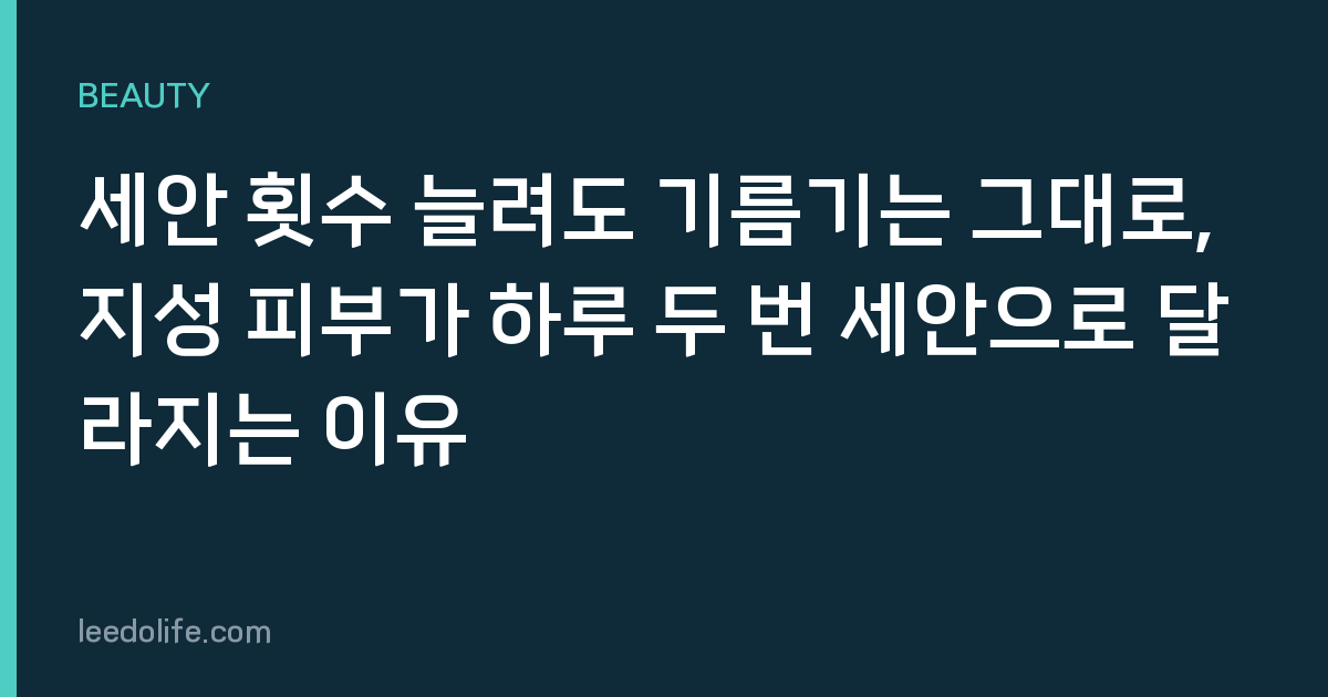 세안 횟수 늘려도 기름기는 그대로, 지성 피부가 하루 두 번 세안으로 달라지는 이유