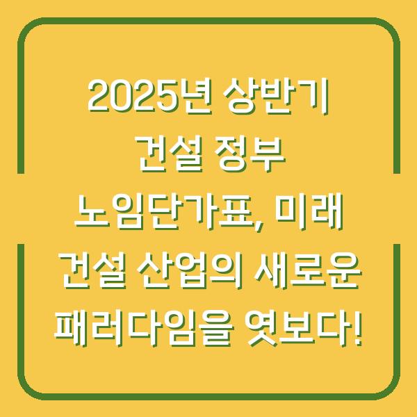 2025년 상반기 건설 정부 노임단가표, 미래 건설 산업의 새로운 패러다임을 엿보다!