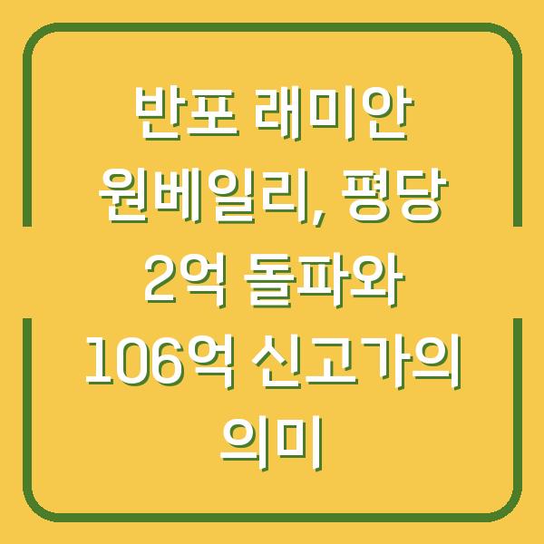 반포 래미안 원베일리, 평당 2억 돌파와 106억 신고가의 의미
