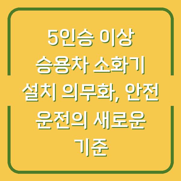 5인승 이상 승용차 소화기 설치 의무화, 안전 운전의 새로운 기준
