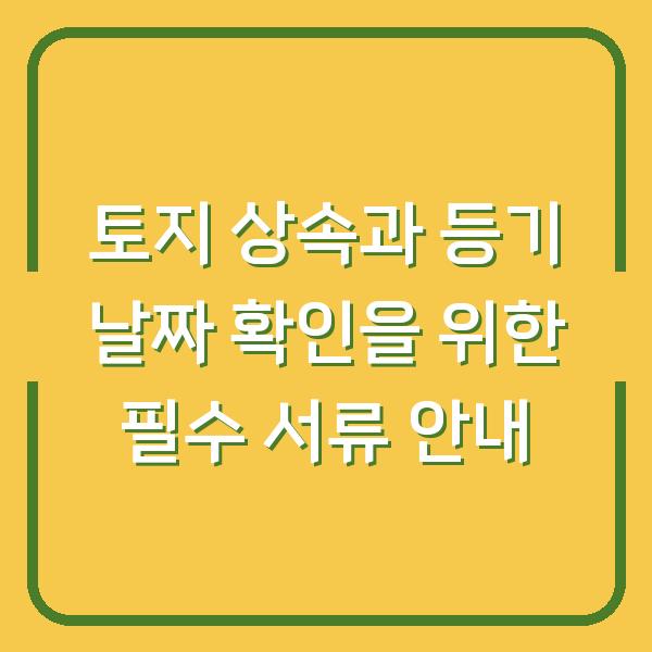 토지 상속과 등기 날짜 확인을 위한 필수 서류 안내