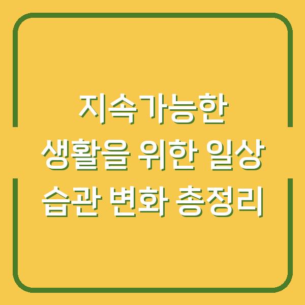 지속가능한 생활을 위한 일상 습관 변화 총정리