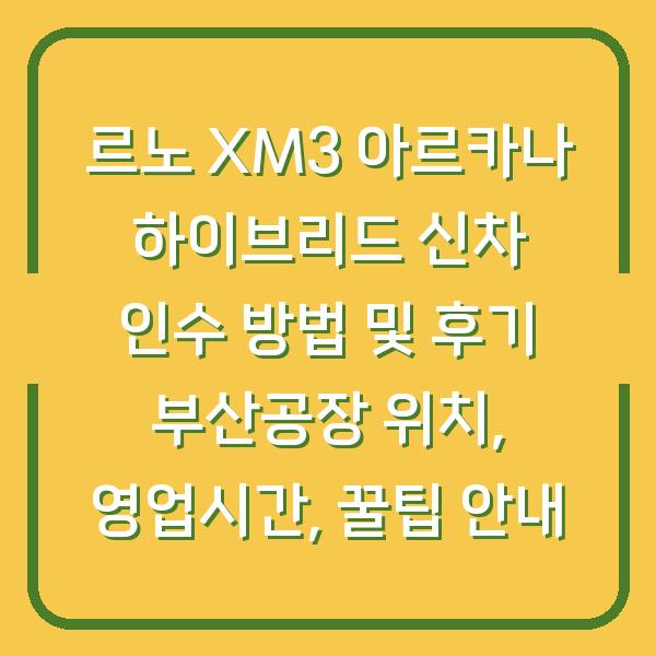 르노 XM3 아르카나 하이브리드 신차 인수 방법 및 후기 부산공장 위치, 영업시간, 꿀팁 안내