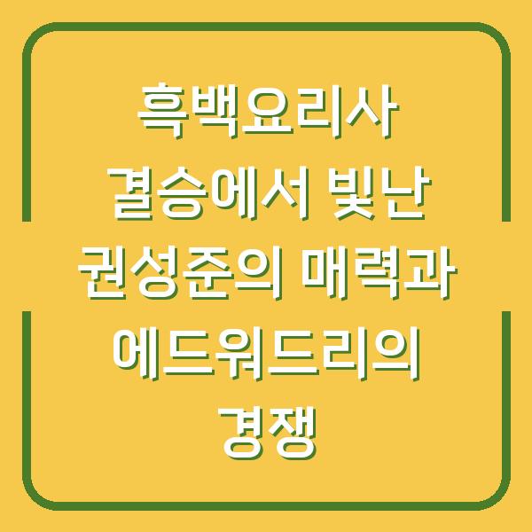 흑백요리사 결승에서 빛난 권성준의 매력과 에드워드리의 경쟁